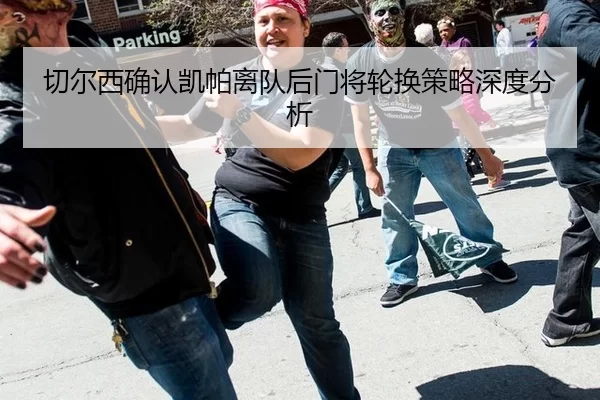 切尔西确认凯帕离队后门将轮换策略深度分析